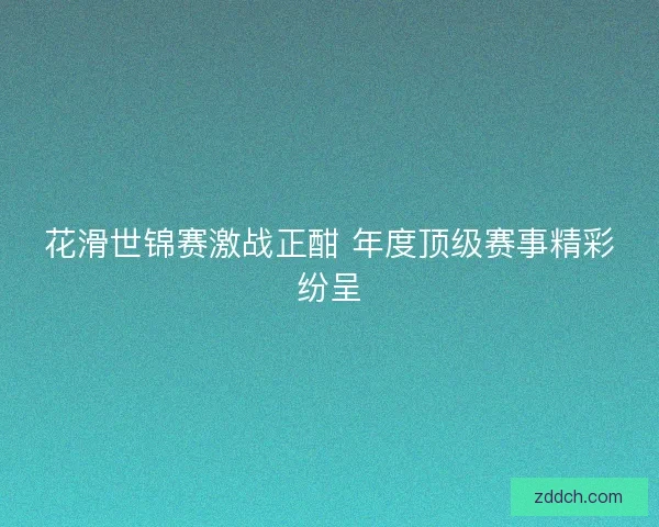 花滑世锦赛激战正酣 年度顶级赛事精彩纷呈
