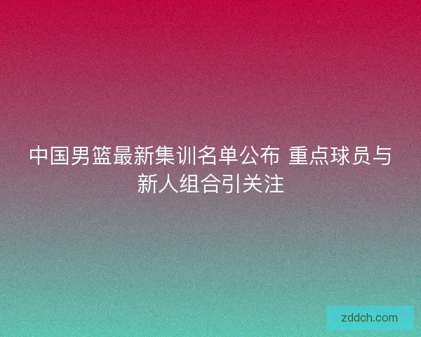 中国男篮最新集训名单公布 重点球员与新人组合引关注 中国男篮最新集训名单公布 重点球员与新人组合引关注