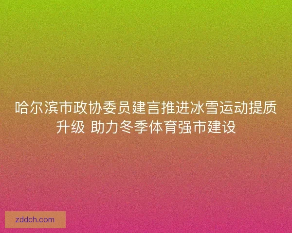 哈尔滨市政协委员建言推进冰雪运动提质升级 助力冬季体育强市建设