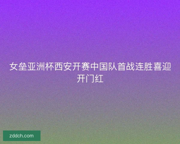 女垒亚洲杯西安开赛中国队首战连胜喜迎开门红
