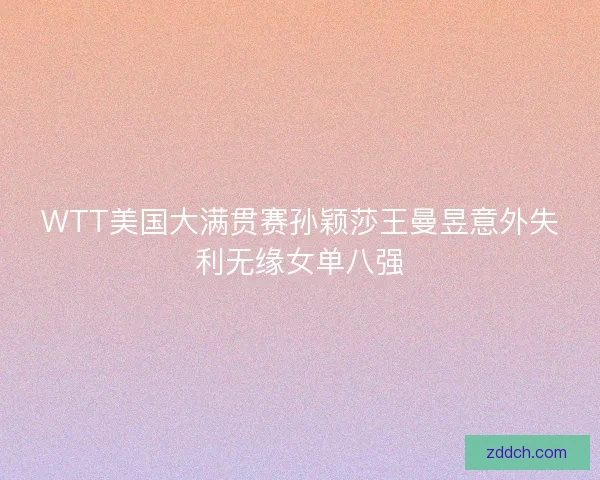 WTT美国大满贯赛孙颖莎王曼昱意外失利无缘女单八强 WTT美国大满贯赛孙颖莎王曼昱意外失利无缘女单八强