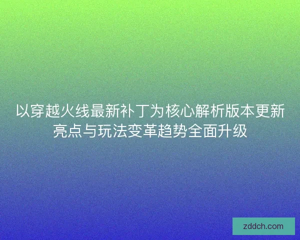 以穿越火线最新补丁为核心解析版本更新亮点与玩法变革趋势全面升级