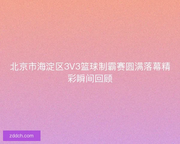 北京市海淀区3V3篮球制霸赛圆满落幕精彩瞬间回顾