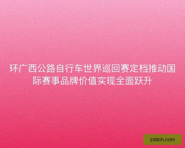 环广西公路自行车世界巡回赛定档推动国际赛事品牌价值实现全面跃升