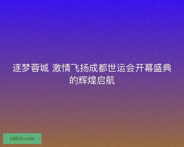 逐梦蓉城 激情飞扬成都世运会开幕盛典的辉煌启航