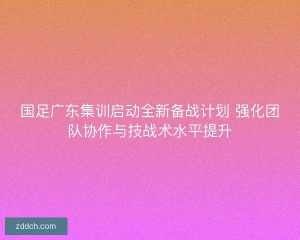 国足广东集训启动全新备战计划 强化团队协作与技战术水平提升