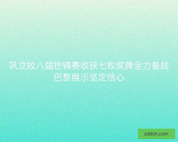巩立姣八届世锦赛收获七枚奖牌全力备战巴黎展示坚定信心