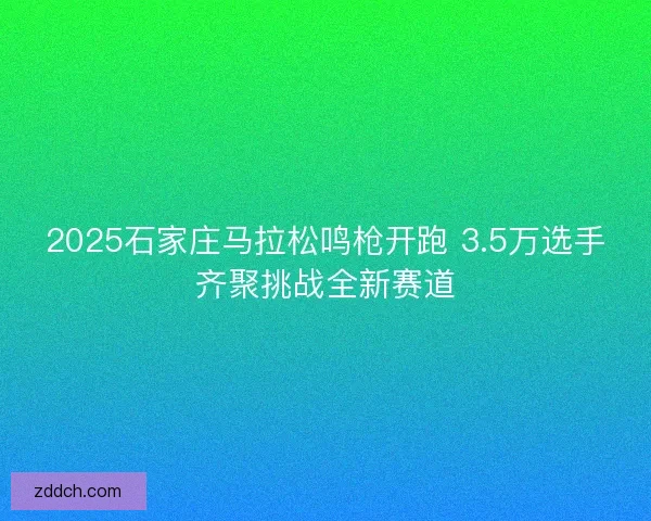 2025石家庄马拉松鸣枪开跑 3.5万选手齐聚挑战全新赛道