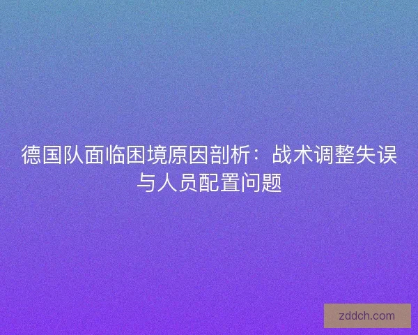 德国队面临困境原因剖析：战术调整失误与人员配置问题