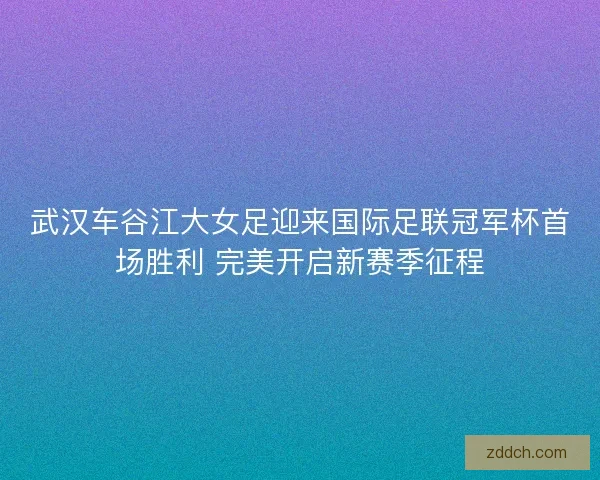 武汉车谷江大女足迎来国际足联冠军杯首场胜利 完美开启新赛季征程 武汉车谷江大女足迎来国际足联冠军杯首场胜利 完美开启新赛季征程