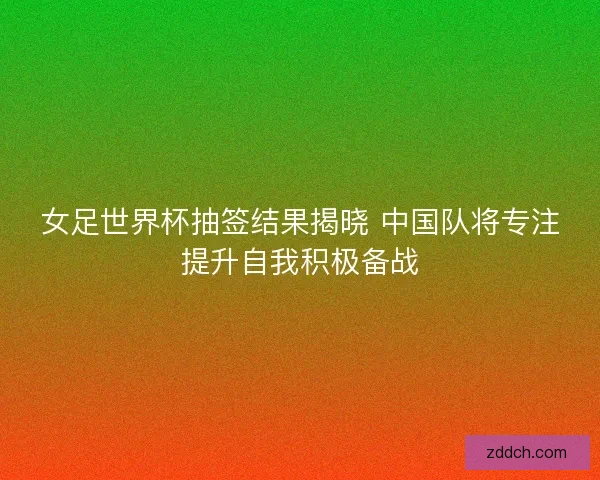 女足世界杯抽签结果揭晓 中国队将专注提升自我积极备战