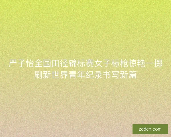 严子怡全国田径锦标赛女子标枪惊艳一掷刷新世界青年纪录书写新篇