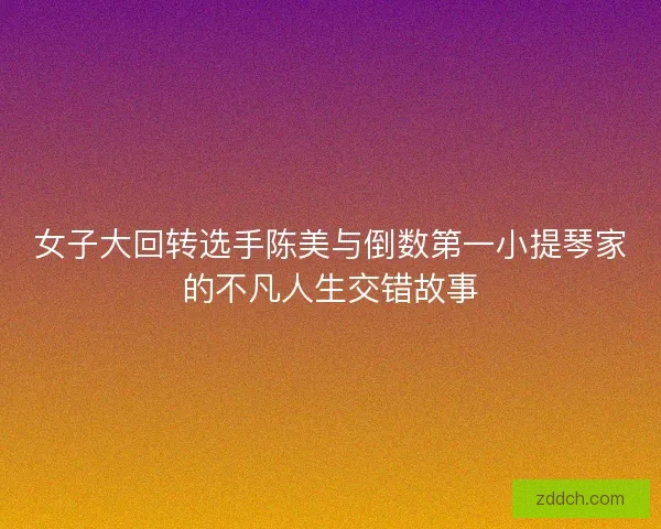 女子大回转选手陈美与倒数第一小提琴家的不凡人生交错故事