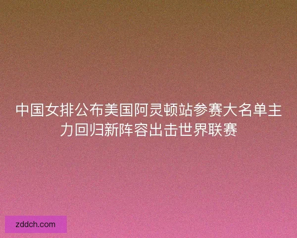 中国女排公布美国阿灵顿站参赛大名单主力回归新阵容出击世界联赛 中国女排公布美国阿灵顿站参赛大名单主力回归新阵容出击世界联赛