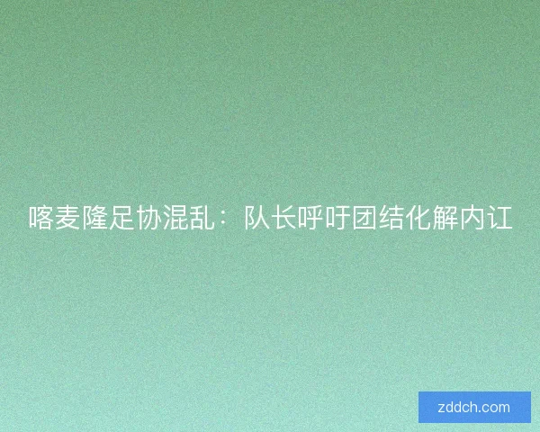 喀麦隆足协混乱：队长呼吁团结化解内讧