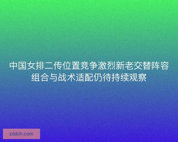 中国女排二传位置竞争激烈新老交替阵容组合与战术适配仍待持续观察 中国女排二传位置竞争激烈新老交替阵容组合与战术适配仍待持续观察