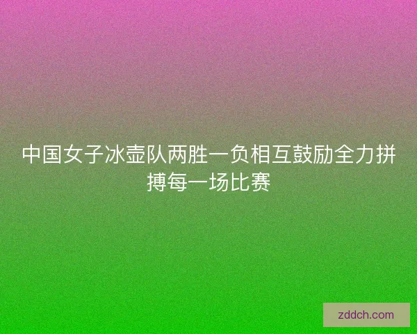 中国女子冰壶队两胜一负相互鼓励全力拼搏每一场比赛